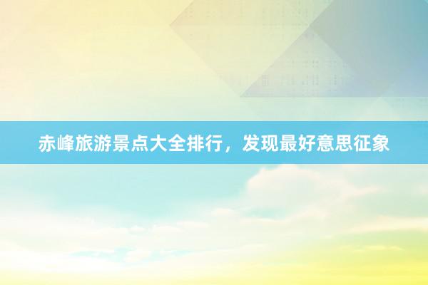 赤峰旅游景点大全排行，发现最好意思征象