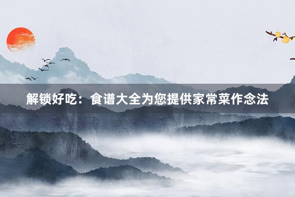 解锁好吃：食谱大全为您提供家常菜作念法